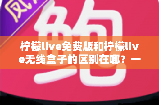 柠檬live免费版和柠檬live无线盒子的区别在哪？一文看懂两者差异，选对不踩坑