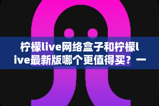柠檬live网络盒子和柠檬live最新版哪个更值得买?一篇文章帮你彻底理清选购思路 柠檬live网络盒子和柠檬live最新版哪个更值得买?一篇文章帮你彻底理清选购思路