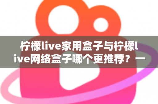 柠檬live家用盒子与柠檬live网络盒子哪个更推荐?一站式深度对比帮你选对不踩坑 柠檬live家用盒子与柠檬live网络盒子哪个更推荐?一站式深度对比帮你选对不踩坑