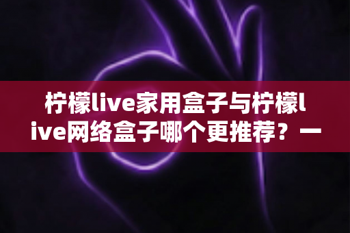 柠檬live家用盒子与柠檬live网络盒子哪个更推荐?一站式深度对比帮你选对不踩坑 柠檬live家用盒子与柠檬live网络盒子哪个更推荐?一站式深度对比帮你选对不踩坑