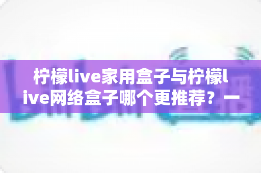 柠檬live家用盒子与柠檬live网络盒子哪个更推荐?一站式深度对比帮你选对不踩坑 柠檬live家用盒子与柠檬live网络盒子哪个更推荐?一站式深度对比帮你选对不踩坑