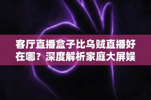 客厅直播盒子比乌贼直播好在哪？深度解析家庭大屏娱乐的五大核心优势与选购指南