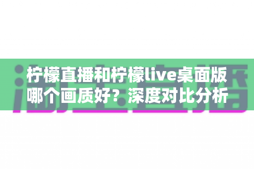 柠檬直播和柠檬live桌面版哪个画质好?深度对比分析与选择指南 柠檬直播和柠檬live桌面版哪个画质好?深度对比分析与选择指南