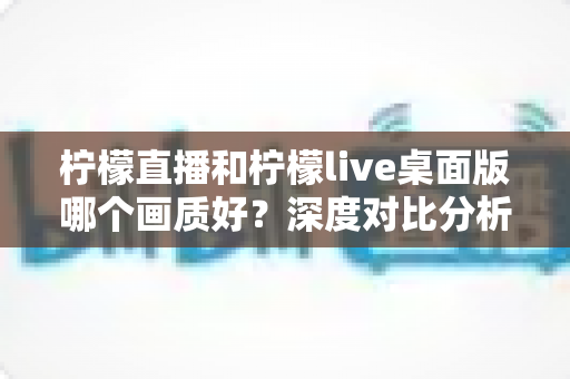 柠檬直播和柠檬live桌面版哪个画质好?深度对比分析与选择指南 柠檬直播和柠檬live桌面版哪个画质好?深度对比分析与选择指南