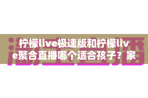柠檬live极速版和柠檬live聚合直播哪个适合孩子？家长必读的全面对比与安全使用指南