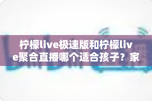 柠檬live极速版和柠檬live聚合直播哪个适合孩子？家长必读的全面对比与安全使用指南