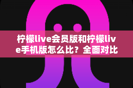 柠檬live会员版和柠檬live手机版怎么比?全面对比评测与选择指南 柠檬live会员版和柠檬live手机版怎么比?全面对比评测与选择指南