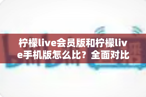 柠檬live会员版和柠檬live手机版怎么比?全面对比评测与选择指南 柠檬live会员版和柠檬live手机版怎么比?全面对比评测与选择指南