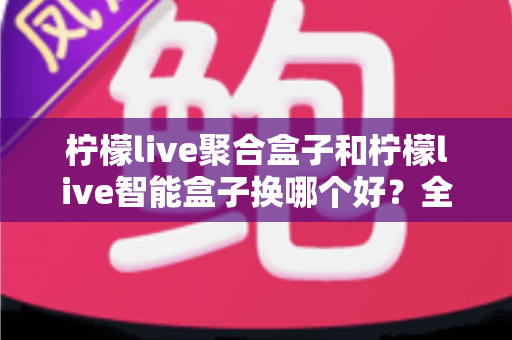 柠檬live聚合盒子和柠檬live智能盒子换哪个好？全面对比帮你选对不踩坑