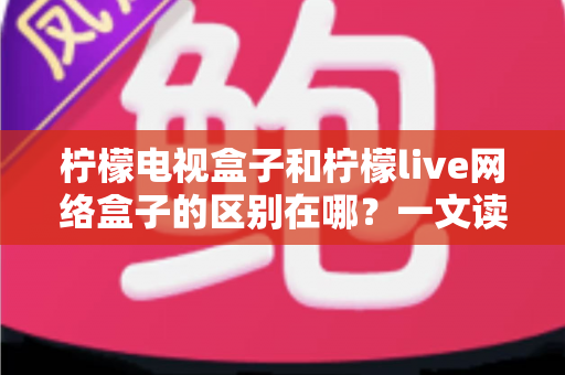 柠檬电视盒子和柠檬live网络盒子的区别在哪?一文读懂两款设备的核心差异与选购指南 柠檬电视盒子和柠檬live网络盒子的区别在哪?一文读懂两款设备的核心差异与选购指南
