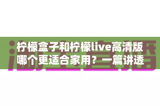 柠檬盒子和柠檬live高清版哪个更适合家用?一篇讲透画质、操作、性价比的家用选购指南 柠檬盒子和柠檬live高清版哪个更适合家用?一篇讲透画质、操作、性价比的家用选购指南