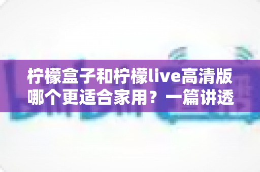 柠檬盒子和柠檬live高清版哪个更适合家用?一篇讲透画质、操作、性价比的家用选购指南 柠檬盒子和柠檬live高清版哪个更适合家用?一篇讲透画质、操作、性价比的家用选购指南
