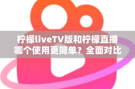 柠檬liveTV版和柠檬直播哪个使用更简单？全面对比分析帮你找到最适合的选择