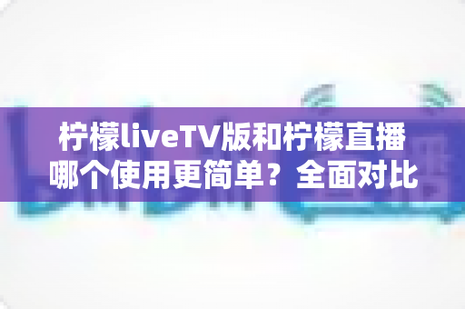 柠檬liveTV版和柠檬直播哪个使用更简单？全面对比分析帮你找到最适合的选择
