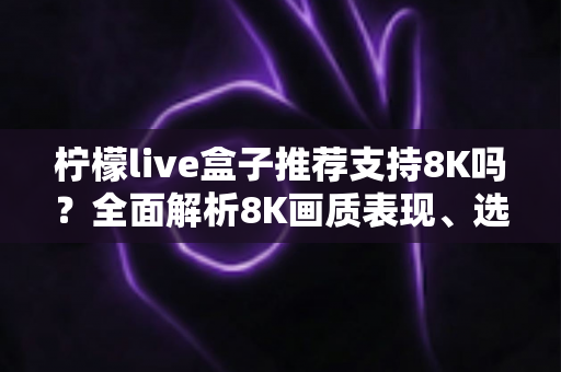 柠檬live盒子推荐支持8K吗？全面解析8K画质表现、选购指南与使用技巧