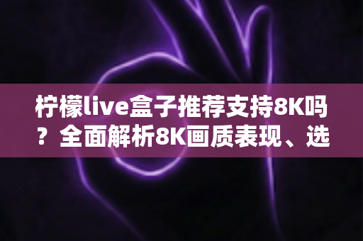 柠檬live盒子推荐支持8K吗？全面解析8K画质表现、选购指南与使用技巧
