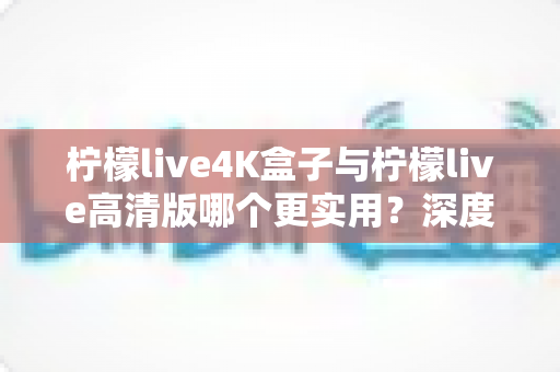 柠檬live4K盒子与柠檬live高清版哪个更实用?深度对比帮你选对不选贵 柠檬live4K盒子与柠檬live高清版哪个更实用?深度对比帮你选对不选贵