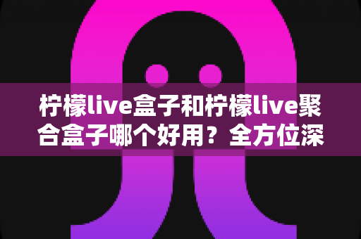 柠檬live盒子和柠檬live聚合盒子哪个好用？全方位深度对比评测帮你选对不选错