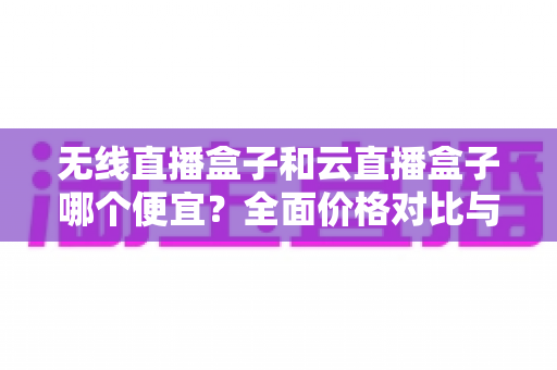 无线直播盒子和云直播盒子哪个便宜？全面价格对比与选购省钱指南