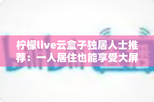 柠檬live云盒子独居人士推荐:一人居住也能享受大屏影音乐趣的智能选购指南 柠檬live云盒子独居人士推荐:一人居住也能享受大屏影音乐趣的智能选购指南