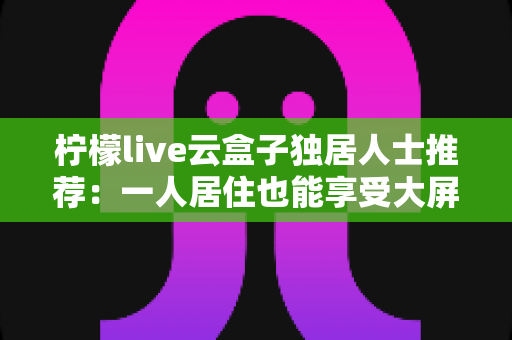 柠檬live云盒子独居人士推荐:一人居住也能享受大屏影音乐趣的智能选购指南 柠檬live云盒子独居人士推荐:一人居住也能享受大屏影音乐趣的智能选购指南
