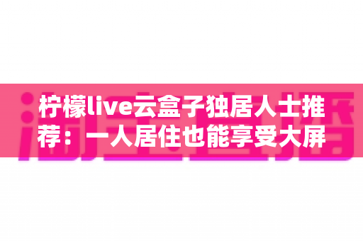 柠檬live云盒子独居人士推荐:一人居住也能享受大屏影音乐趣的智能选购指南 柠檬live云盒子独居人士推荐:一人居住也能享受大屏影音乐趣的智能选购指南