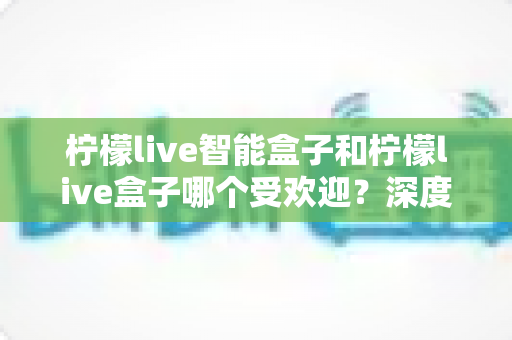 柠檬live智能盒子和柠檬live盒子哪个受欢迎?深度对比解析帮你选对不选贵 柠檬live智能盒子和柠檬live盒子哪个受欢迎?深度对比解析帮你选对不选贵
