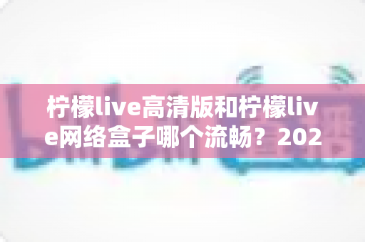 柠檬live高清版和柠檬live网络盒子哪个流畅?2025最新深度实测对比与流畅度优化全攻略 柠檬live高清版和柠檬live网络盒子哪个流畅?2025最新深度实测对比与流畅度优化全攻略