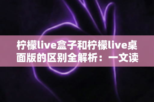 柠檬live盒子和柠檬live桌面版的区别全解析：一文读懂如何选择最适合你的直播工具