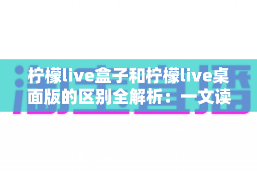 柠檬live盒子和柠檬live桌面版的区别全解析：一文读懂如何选择最适合你的直播工具