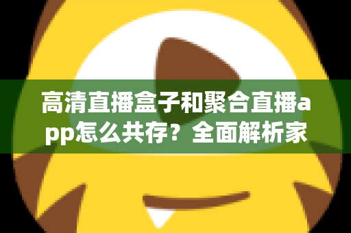 高清直播盒子和聚合直播app怎么共存?全面解析家庭与移动端观影新生态 高清直播盒子和聚合直播app怎么共存?全面解析家庭与移动端观影新生态