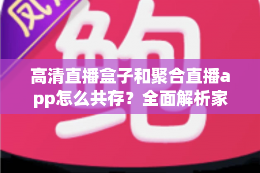 高清直播盒子和聚合直播app怎么共存？全面解析家庭与移动端观影新生态