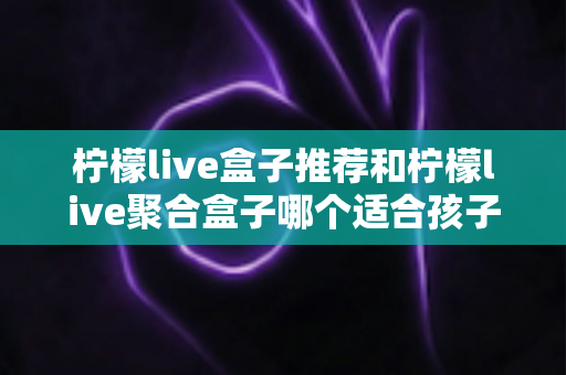 柠檬live盒子推荐和柠檬live聚合盒子哪个适合孩子?家长选购与安全使用全指南 柠檬live盒子推荐和柠檬live聚合盒子哪个适合孩子?家长选购与安全使用全指南