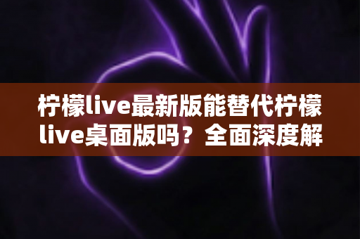 柠檬live最新版能替代柠檬live桌面版吗?全面深度解析与功能对比指南 柠檬live最新版能替代柠檬live桌面版吗?全面深度解析与功能对比指南