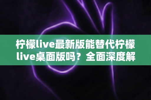 柠檬live最新版能替代柠檬live桌面版吗?全面深度解析与功能对比指南 柠檬live最新版能替代柠檬live桌面版吗?全面深度解析与功能对比指南