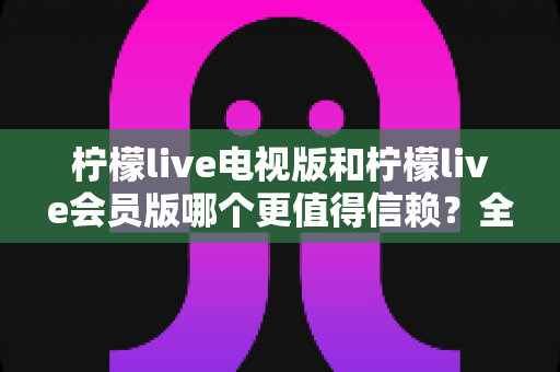 柠檬live电视版和柠檬live会员版哪个更值得信赖？全方位深度对比帮你选对版本