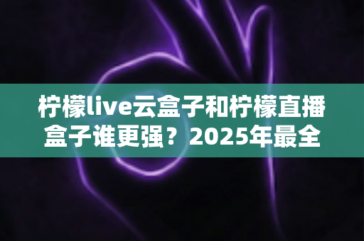 柠檬live云盒子和柠檬直播盒子谁更强?2025年最全深度对比评测,看完再买不后悔 柠檬live云盒子和柠檬直播盒子谁更强?2025年最全深度对比评测,看完再买不后悔