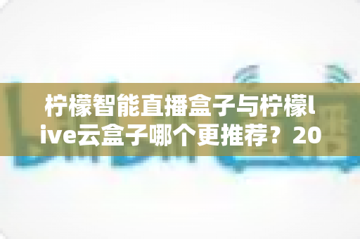 柠檬智能直播盒子与柠檬live云盒子哪个更推荐?2025年最全选购对比指南帮你一次看清 柠檬智能直播盒子与柠檬live云盒子哪个更推荐?2025年最全选购对比指南帮你一次看清