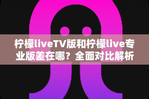 柠檬liveTV版和柠檬live专业版差在哪？全面对比解析帮你选对版本