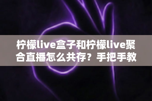 柠檬live盒子和柠檬live聚合直播怎么共存?手把手教你实现双应用并行使用的完整指南 柠檬live盒子和柠檬live聚合直播怎么共存?手把手教你实现双应用并行使用的完整指南