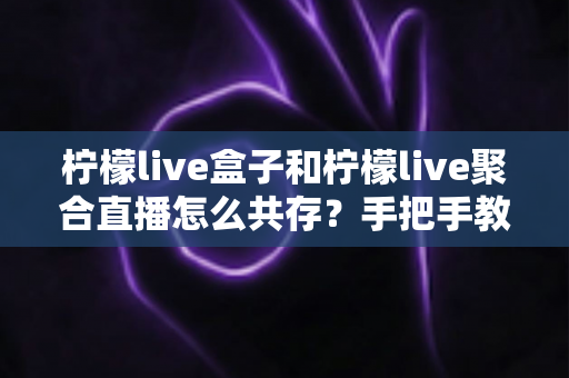 柠檬live盒子和柠檬live聚合直播怎么共存?手把手教你实现双应用并行使用的完整指南 柠檬live盒子和柠檬live聚合直播怎么共存?手把手教你实现双应用并行使用的完整指南