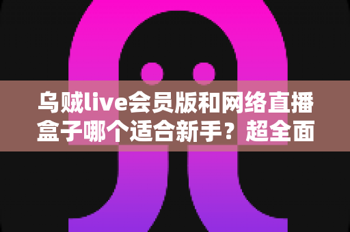 乌贼live会员版和网络直播盒子哪个适合新手?超全面对比测评助你零门槛开启直播之路 乌贼live会员版和网络直播盒子哪个适合新手?超全面对比测评助你零门槛开启直播之路