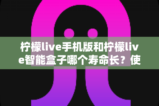 柠檬live手机版和柠檬live智能盒子哪个寿命长?使用寿命全面对比与实用延寿指南 柠檬live手机版和柠檬live智能盒子哪个寿命长?使用寿命全面对比与实用延寿指南