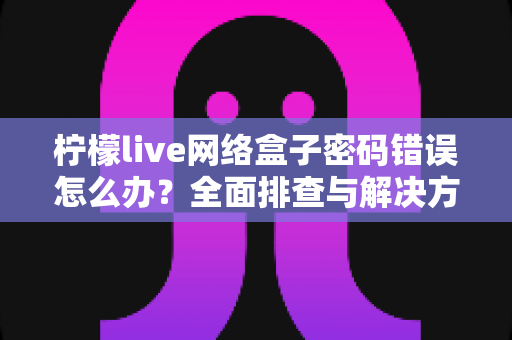 柠檬live网络盒子密码错误怎么办?全面排查与解决方法一站式指南 柠檬live网络盒子密码错误怎么办?全面排查与解决方法一站式指南