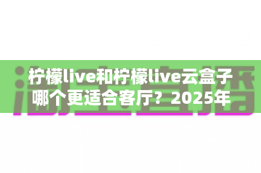 柠檬live和柠檬live云盒子哪个更适合客厅？2025年客厅观影设备深度对比与选购全指南