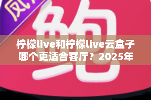 柠檬live和柠檬live云盒子哪个更适合客厅？2025年客厅观影设备深度对比与选购全指南