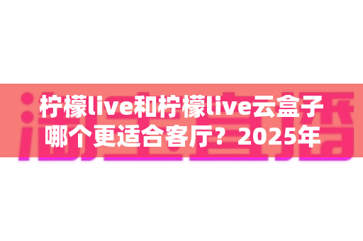 柠檬live和柠檬live云盒子哪个更适合客厅？2025年客厅观影设备深度对比与选购全指南