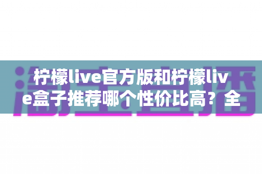柠檬live官方版和柠檬live盒子推荐哪个性价比高?全方位对比分析助你明智选购 柠檬live官方版和柠檬live盒子推荐哪个性价比高?全方位对比分析助你明智选购