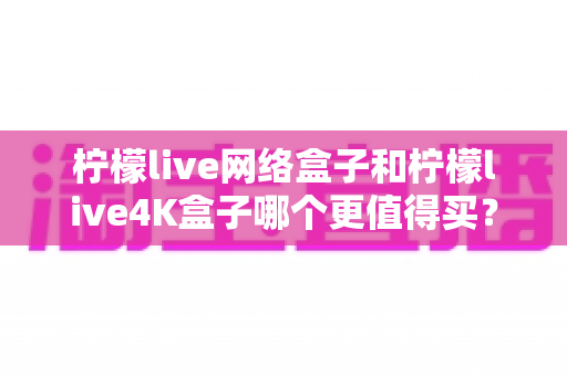 柠檬live网络盒子和柠檬live4K盒子哪个更值得买？一篇讲透差异与选购逻辑的实用对比指南