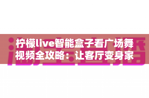 柠檬live智能盒子看广场舞视频全攻略:让客厅变身家庭舞蹈教室 柠檬live智能盒子看广场舞视频全攻略:让客厅变身家庭舞蹈教室